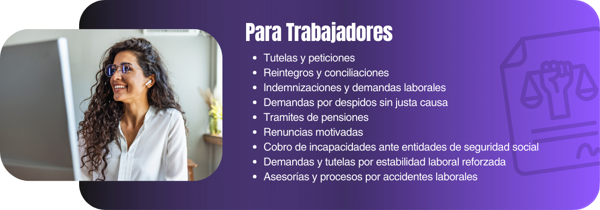 Tutelas y peticiones Reintegros y conciliaciones Indemnizaciones y demandas laborales Demandas por despidos sin justa causa Tramites de pensiones Renuncias motivadas Cobro de incapacidades ante entidades de seguridad social Demandas y tutelas por estabilidad laboral reforzada Asesorías y procesos por accidentes laborales