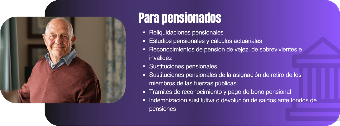 Reliquidaciones pensionales Estudios pensionales y cálculos actuariales Reconocimientos de pensión de vejez, de sobrevivientes e invalidez Sustituciones pensionales Sustituciones pensionales de la asignación de retiro de los miembros de las fuerzas públicas. Tramites de reconocimiento y pago de bono pensional Indemnización sustitutiva o devolución de saldos ante fondos de pensiones
